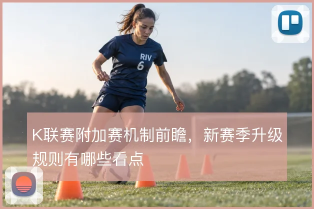 K联赛附加赛机制前瞻，新赛季升级规则有哪些看点