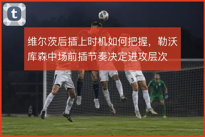 维尔茨后插上时机如何把握，勒沃库森中场前插节奏决定进攻层次