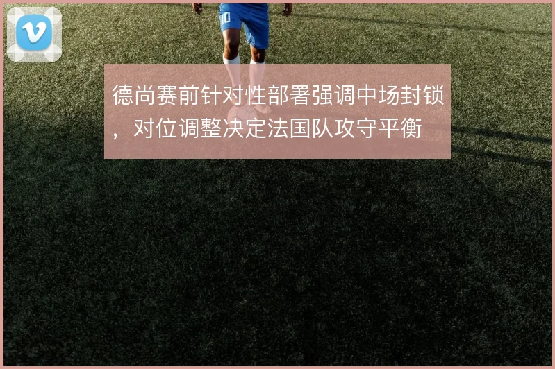 德尚赛前针对性部署强调中场封锁,对位调整决定法国队攻守平衡