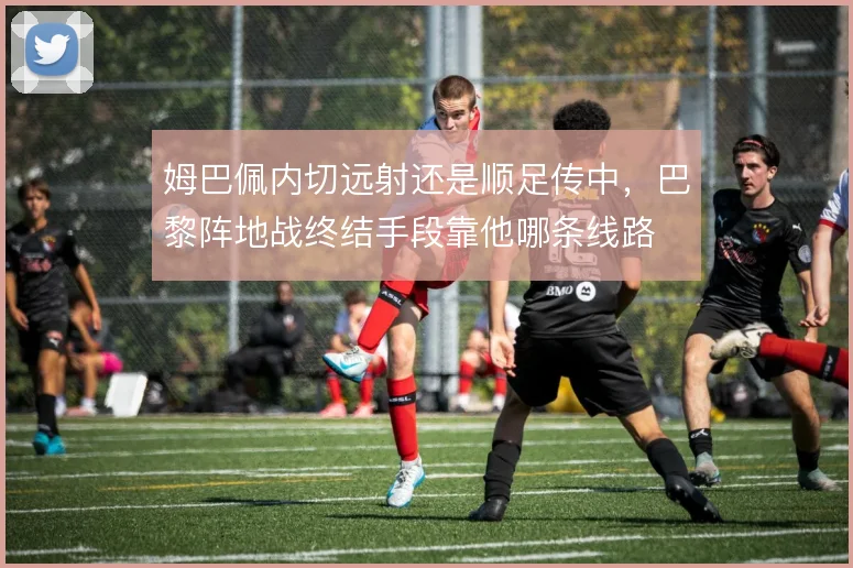 姆巴佩内切远射还是顺足传中，巴黎阵地战终结手段靠他哪条线路