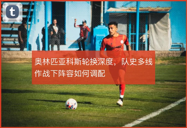 奥林匹亚科斯轮换深度,队史多线作战下阵容如何调配