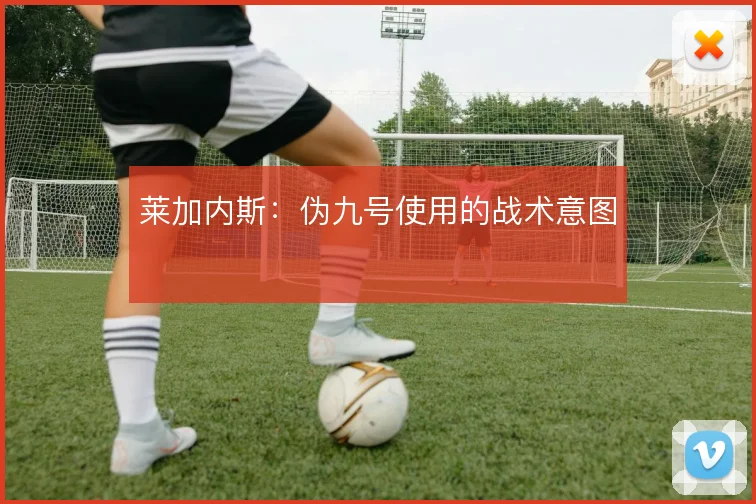 莱加内斯：伪九号使用的战术意图