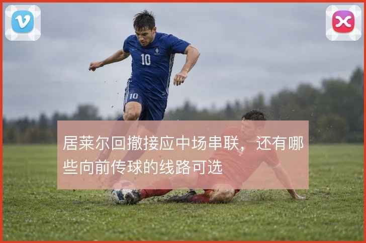 居莱尔回撤接应中场串联，还有哪些向前传球的线路可选