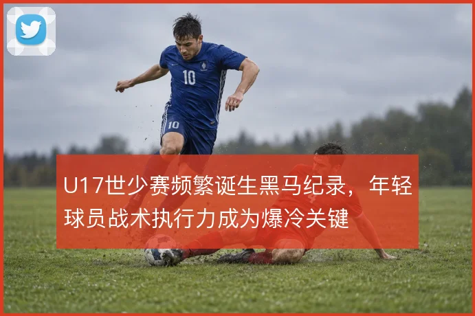U17世少赛频繁诞生黑马纪录，年轻球员战术执行力成为爆冷关键