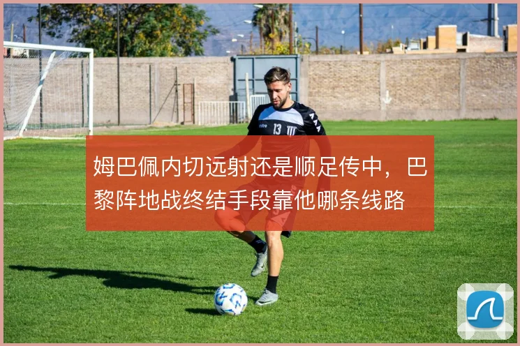 姆巴佩内切远射还是顺足传中，巴黎阵地战终结手段靠他哪条线路