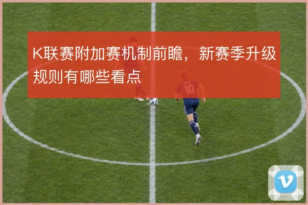 K联赛附加赛机制前瞻,新赛季升级规则有哪些看点