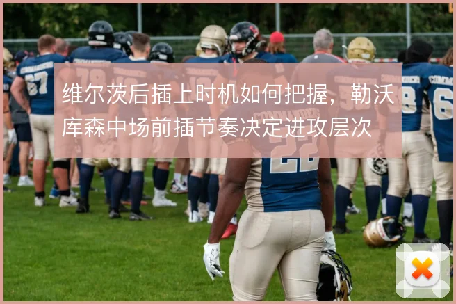维尔茨后插上时机如何把握，勒沃库森中场前插节奏决定进攻层次