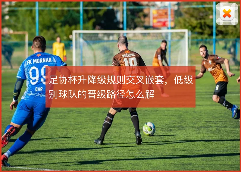 足协杯升降级规则交叉嵌套，低级别球队的晋级路径怎么解