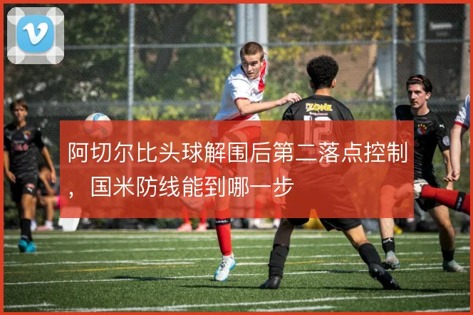 阿切尔比头球解围后第二落点控制，国米防线能到哪一步