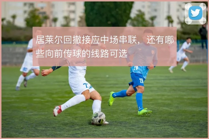 居莱尔回撤接应中场串联，还有哪些向前传球的线路可选